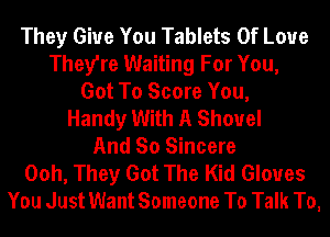 They Give You Tablets Of Love
They're Waiting For You,
Got To Score You,
Handy With A Shovel
And So Sincere
Ooh, They Got The Kid Gloves
You Just Want Someone To Talk To,