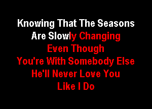 Knowing That The Seasons
Are Slowly Changing
Even Though

You're With Somebody Else
He'll Never Love You
Like I Do
