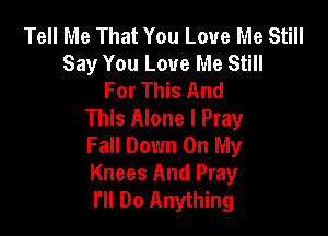 Tell Me That You Love Me Still
Say You Love Me Still
For This And

This Alone I Pray
Fall Down On My
Knees And Pray
I'll Do Anything