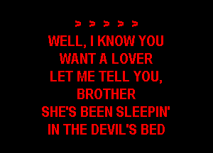 33333

WELL, I KNOW YOU
WANT A LOVER
LET ME TELL YOU,
BROTHER
SHE'S BEEN SLEEPIN'

IN THE DEVIL'S BED l
