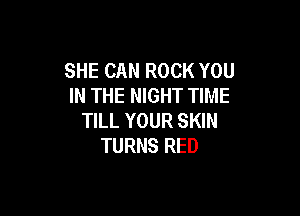 SHE CAN ROCK YOU
IN THE NIGHT TIME

TILL YOUR SKIN
TURNS RED