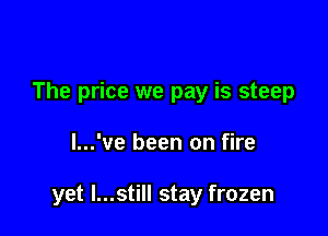 The price we pay is steep

l...'ve been on fire

yet I...still stay frozen