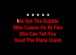 33333

We Got The Bubble
Who Comes On At Five

She Can Tell You
'bout The Plane Crash