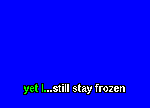 yet I...still stay frozen