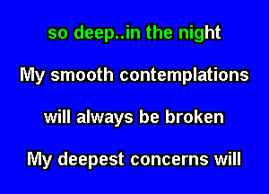 so deep..in the night
My smooth contemplations
will always be broken

My deepest concerns will