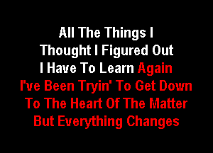 All The Things I
Thought I Figured Out
I Have To Learn Again
I've Been Tryin' To Get Down
To The Heart Of The Matter
But Everything Changes