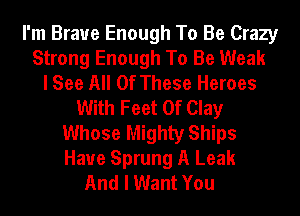 I'm Brave Enough To Be Crazy
Strong Enough To Be Weak
I See All Of These Heroes
With Feet Of Clay
Whose Mighty Ships
Haue Sprung A Leak
And I Want You