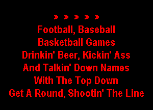 33333

Football, Baseball
Basketball Games
Drinkin' Beer, Kickin' Ass
And Talkin' Down Names
With The Top Down
Get A Round, Shootin' The Line