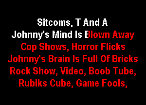 Sitcoms, T And A
Johnny's Mind Is Blown Away
Cop Shows, Horror Flicks
Johnny's Brain Is Full Of Bricks
Rock Show, Video, Boob Tube,
Rubiks Cube, Game Fools,