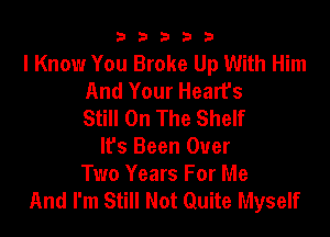 b33321

I Know You Broke Up With Him
And Your Hearfs
Still On The Shelf

It's Been Over
Two Years For Me
And I'm Still Not Quite Myself