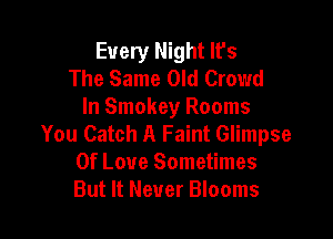 Every Night lfs
The Same Old Crowd
In Smokey Rooms

You Catch A Faint Glimpse
Of Love Sometimes
But It Never Blooms
