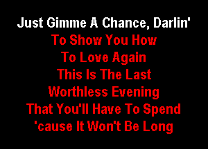 Just Gimme A Chance, Darlin'
To Show You How
To Love Again
This Is The Last
Worthless Evening
That You'll Have To Spend
'cause It Won't Be Long