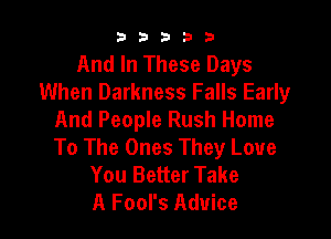 b33321

And In These Days
When Darkness Falls Early

And People Rush Home
To The Ones They Love
You Better Take
A Fool's Advice