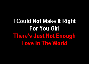 I Could Not Make It Right
For You Girl

There's Just Not Enough
Love In The World