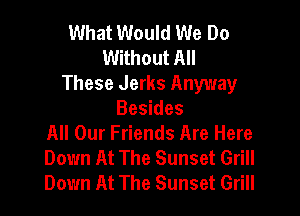 What Would We Do
Without All
These Jerks Anyway

Besides
All Our Friends Are Here
Down At The Sunset Grill
Down At The Sunset Grill