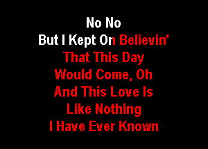 No No
But I Kept 0n Believin'
That This Day
Would Come, 0h

And This Love Is
Like Nothing
I Have Ever Known