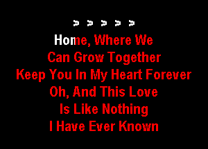 b33321

Home, Where We
Can Grow Together

Keep You In My Heart Forever
0h, And This Love

Is Like Nothing
I Have Ever Known