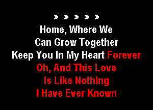 b33321

Home, Where We
Can Grow Together

Keep You In My Heart Forever
0h, And This Love

Is Like Nothing
I Have Ever Known