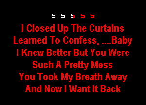 33333

I Closed Up The Curtains
Learned To Confess, ....Baby
I Knew Better But You Were
Such A Pretty Mess
You Took My Breath Away
And Now I Want It Back