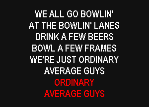 WE ALL GO BOWLIN'
AT THE BOWLIN' LANES
DRINK A FEW BEERS
BOWL A FEW FRAMES
WE'RE JUST ORDINARY
AVERAGE GUYS

g