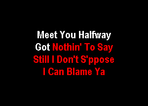 Meet You Halfway
Got Nothin' To Say

Still I Don't S'ppose
I Can Blame Ya