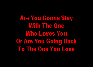 Are You Gonna Stay
With The One

Who Loves You
0r Are You Going Back
To The One You Love