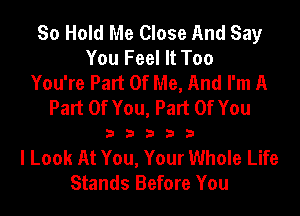 So Hold Me Close And Say
You Feel It Too
You're Part Of Me, And I'm A
Part Of You, Part Of You
3 3 3 3 3
I Look At You, Your Whole Life
Stands Before You