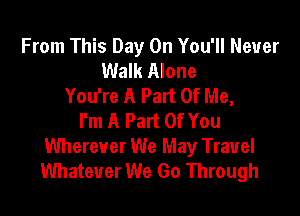 From This Day On You'll Never
Walk Alone
You're A Part Of Me,

I'm A Part Of You
Wherever We May Travel
Whatever We Go Through