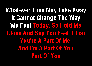 Whatever Time May Take Away
It Cannot Change The Way
We Feel Today, So Hold Me

Close And Say You Feel It Too

You're A Part Of Me,
And I'm A Part Of You
Part Of You