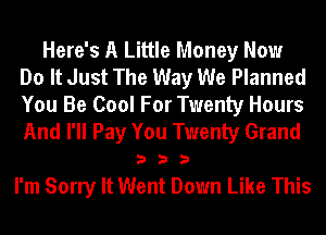 Here's A Little Money Now
Do It Just The Way We Planned
You Be Cool For Twenty Hours
And I'll Pay You Twenty Grand

333

I'm Sorry It Went Down Like This