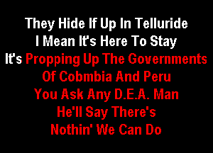 They Hide If Up In Telluride
I Mean It's Here To Stay
It's Propping Up The Governments
0f Cobmbia And Peru
You Ask Any D.E.A. Man
He'll Say There's
Nothin' We Can Do