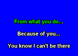 From what you do...

Because of you...

You know I can't be there