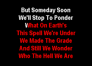 But Someday Soon
We'll Stop To Ponder
What 0n Earth's
This Spell We're Under

We Made The Grade
And Still We Wonder
Who The Hell We Are