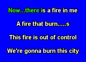 Now...there is a fire in me
A fire that burn ..... s

This fire is out of control

We're gonna burn this city