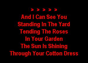 b33321

And I Can See You
Standing In The Yard

Tending The Roses
In Your Garden
The Sun Is Shining
Through Your Cotton Dress