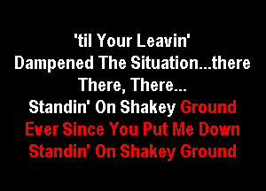 'til Your Leauin'
Dampened The Situation...there
There, There...
Standin' 0n Shakey Ground
Ever Since You Put Me Down
Standin' 0n Shakey Ground