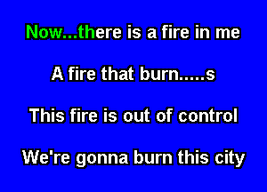 Now...there is a fire in me
A fire that burn ..... s

This fire is out of control

We're gonna burn this city
