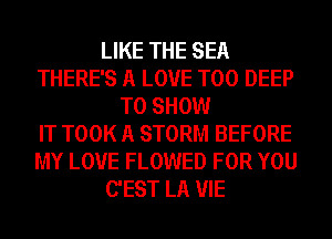 LIKE THE SEA
THERE'S A LOVE T00 DEEP
TO SHOW
IT TOOK A STORM BEFORE
MY LOVE FLOWED FOR YOU
C'EST LA VIE