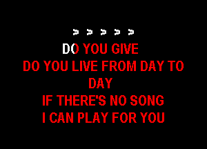 333332!

DO YOU GIVE
DO YOU LIVE FROM DAY TO

DAY
IF THERE'S N0 SONG
I CAN PLAY FOR YOU