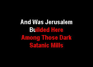 And Was Jerusalem
Builded Here

Among Those Dark
Satanic Mills