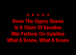 33333

Soon The Gypsy Queen
In A Glaze 0f Vaseline

Win Perform 0n Guiotine
What A Scene, What A Scene