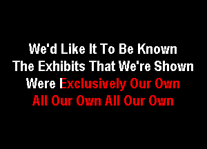 We'd Like It To Be Known
The Exhibits That We're Shown

Were Exclusively Our Own
All Our Own All Our Own