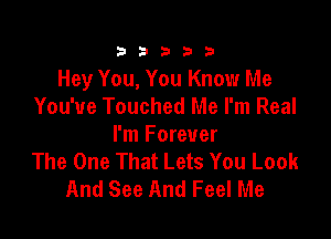 333332!

Hey You, You Know Me
You've Touched Me I'm Real

I'm Forever
The One That Lets You Look
And See And Feel Me