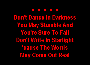 33333

Don't Dance In Darkness
You May Stumble And

You're Sure To Fall
Don't Write In Starlight
'cause The Words
May Come Out Real