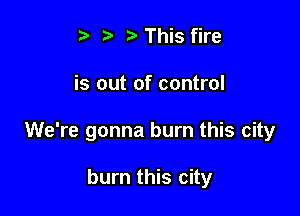 s i3 t) This fire

is out of control

We're gonna burn this city

burn this city