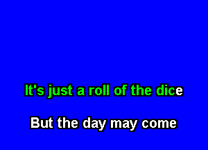 It's just a roll of the dice

But the day may come