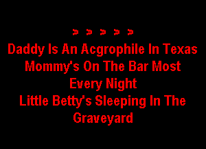 333332!

Daddy Is An Acgrophile In Texas
Mommy's On The Bar Most

Every Night
Little Betty's Sleeping In The
Graveyard