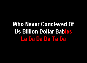 Who Never Concieued Of
Us Billion Dollar Babies

La Da Da Da Ta Da