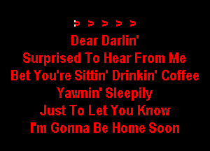 33333

Dear Darlin'
Surprised To Hear From Me
Bet You're Sittin' Drinkin' Coffee
Yawnin' Sleepily
Just To Let You Know
I'm Gonna Be Home Soon