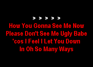 b b 3 b b
How You Gonna See Me Now

Please Don't See Me Ugly Babe
'cos I Feel I Let You Down
In Oh So Many Ways